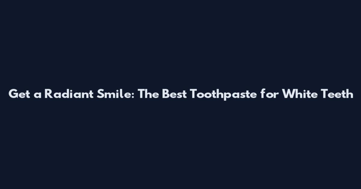 Get a Radiant Smile: The Best Toothpaste for White Teeth