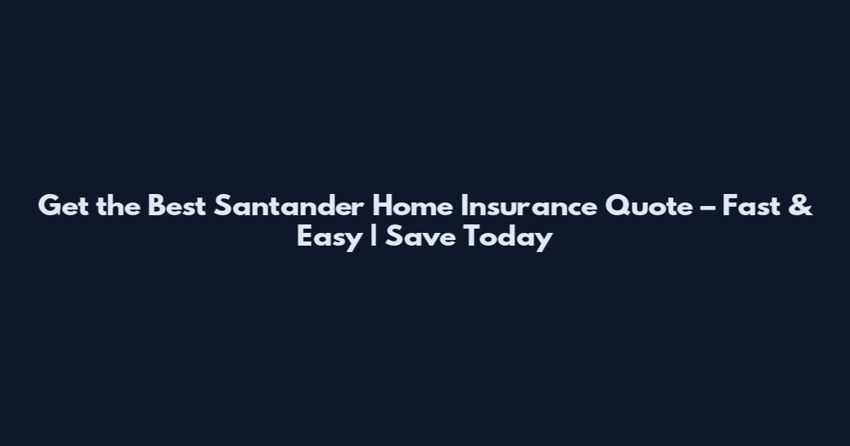 Get the Best Santander Home Insurance Quote – Fast & Easy | Save Today