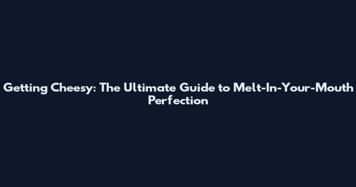 Getting Cheesy: The Ultimate Guide to Melt-In-Your-Mouth Perfection