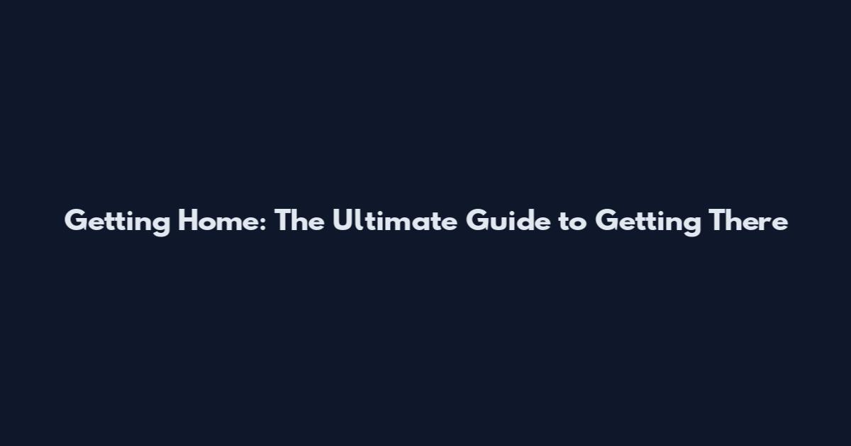 Getting Home: The Ultimate Guide to Getting There