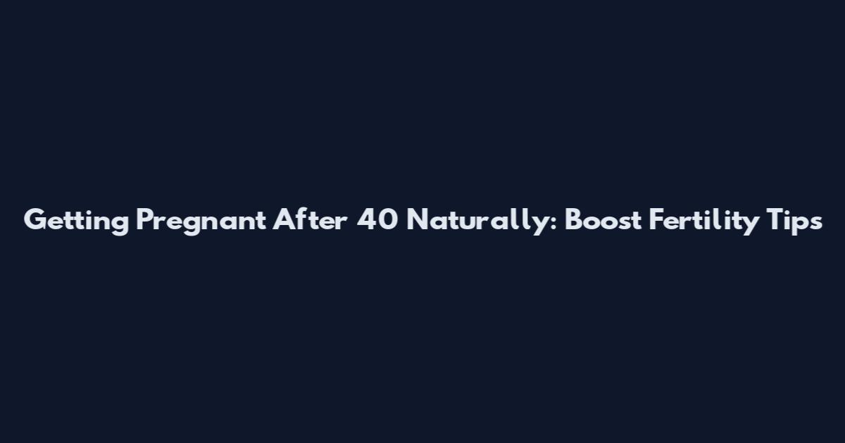 Getting Pregnant After 40 Naturally: Boost Fertility Tips