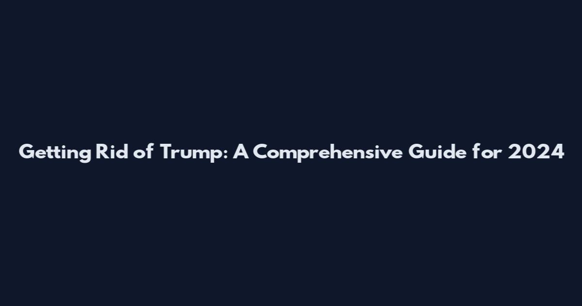 Getting Rid of Trump: A Comprehensive Guide for 2024