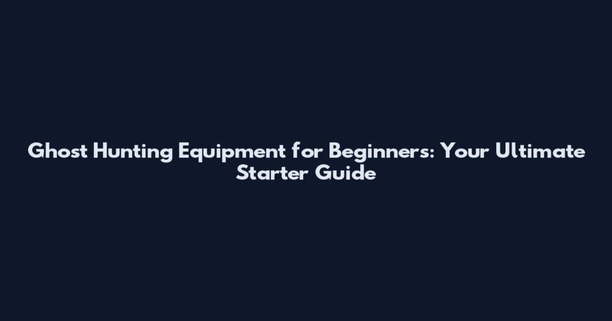 Ghost Hunting Equipment for Beginners: Your Ultimate Starter Guide
