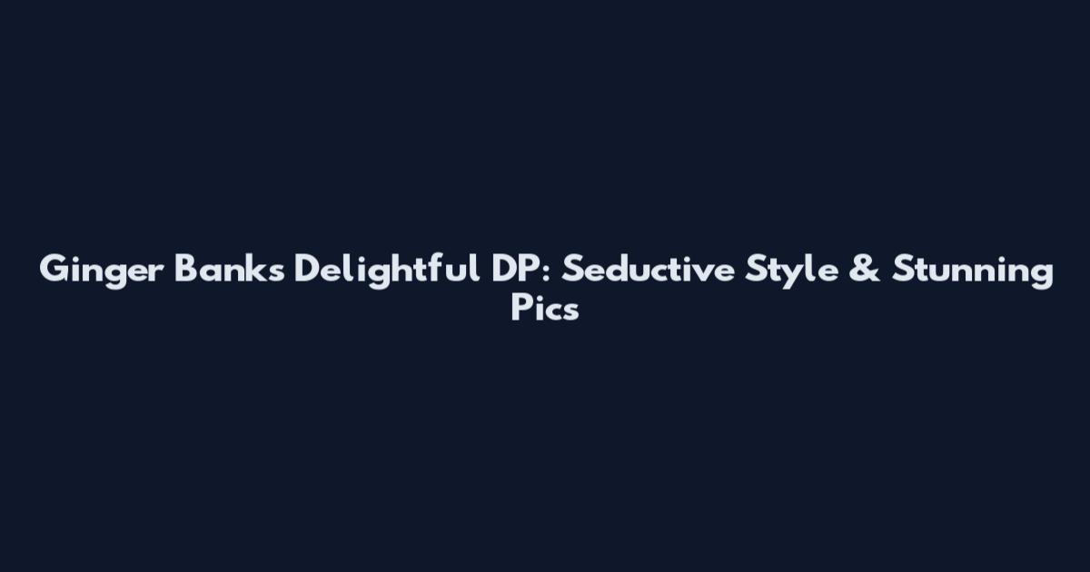 Ginger Banks Delightful DP: Seductive Style & Stunning Pics