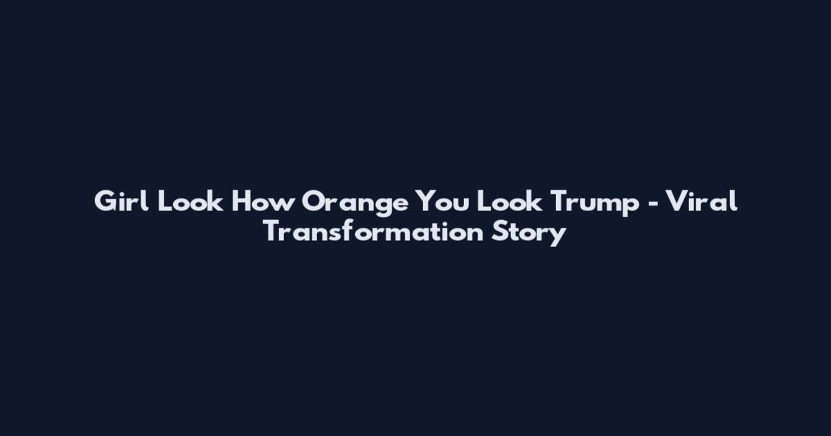 Girl Look How Orange You Look Trump - Viral Transformation Story