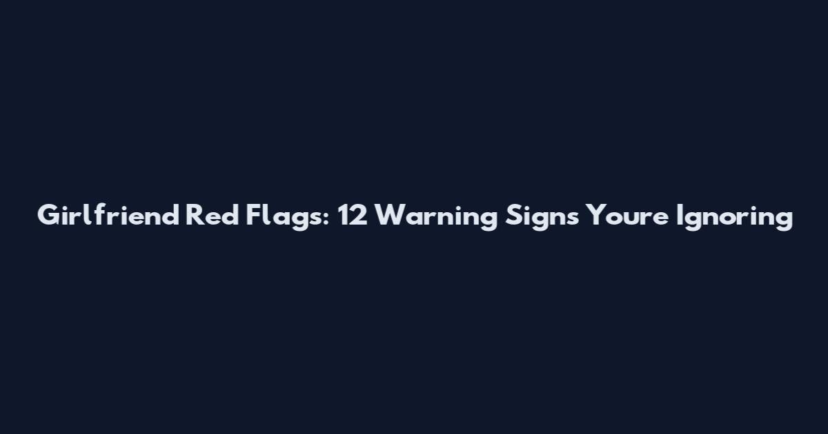 Girlfriend Red Flags: 12 Warning Signs You're Ignoring