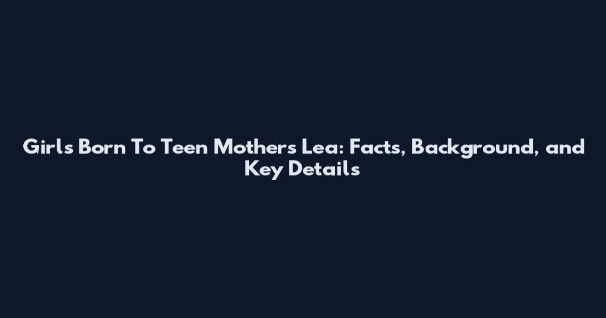 Girls Born To Teen Mothers Lea: Facts, Background, and Key Details