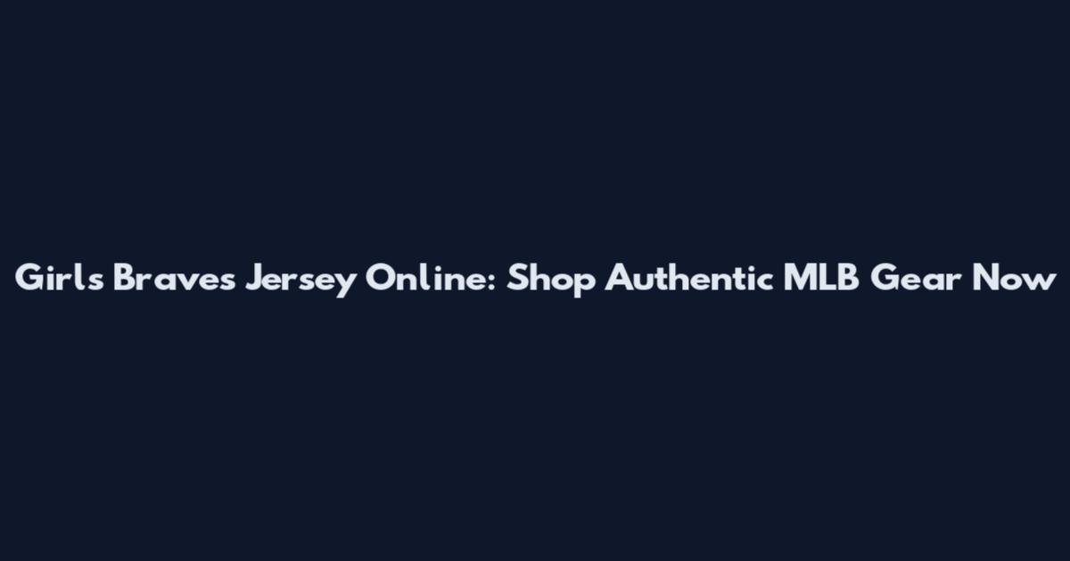 Girls Braves Jersey Online: Shop Authentic MLB Gear Now