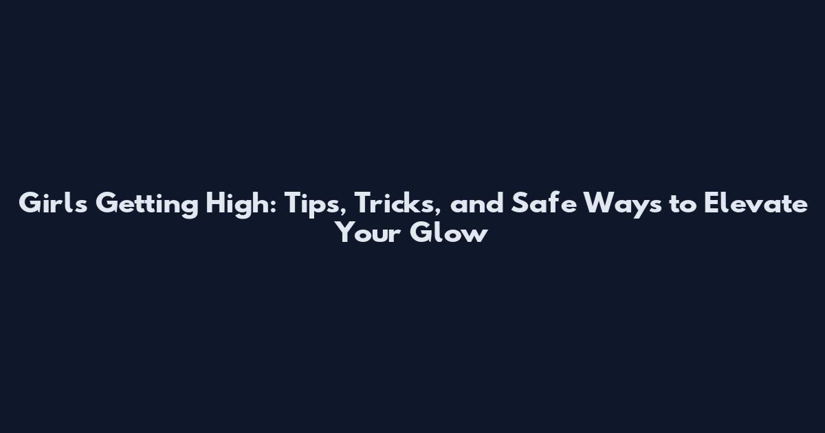 Girls Getting High: Tips, Tricks, and Safe Ways to Elevate Your Glow