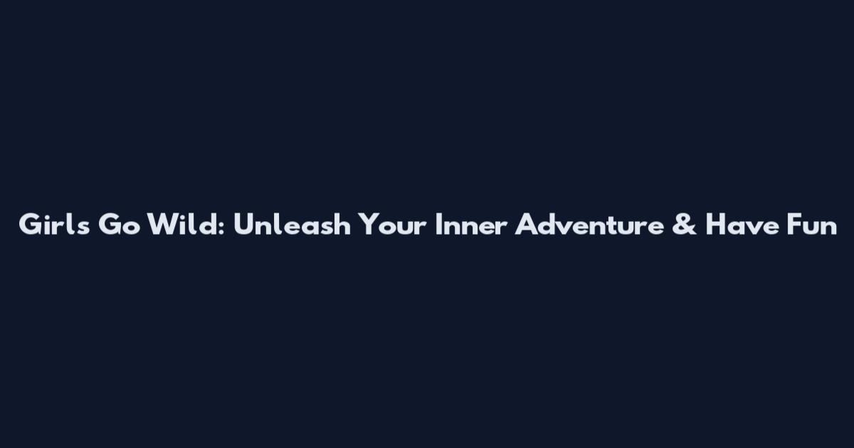 Girls Go Wild: Unleash Your Inner Adventure & Have Fun