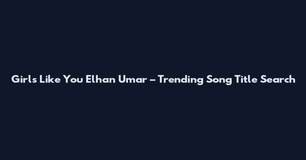 Girls Like You Elhan Umar – Trending Song Title Search