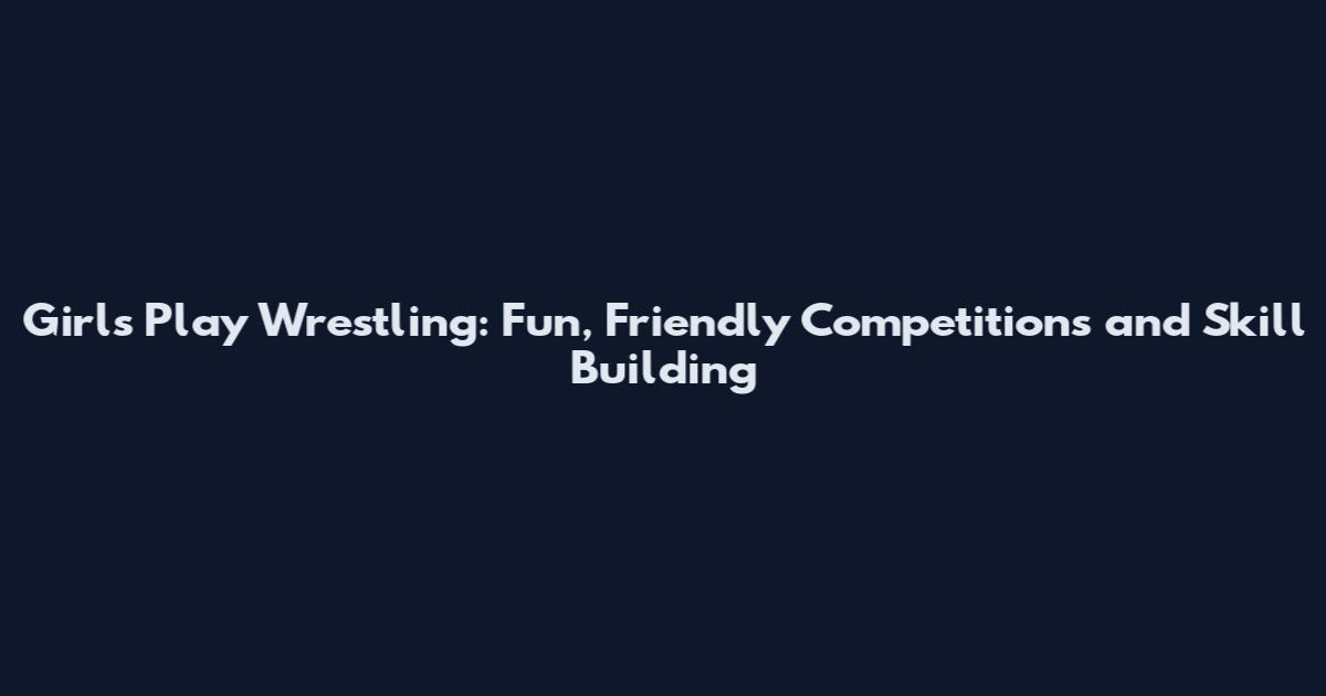 Girls Play Wrestling: Fun, Friendly Competitions and Skill Building