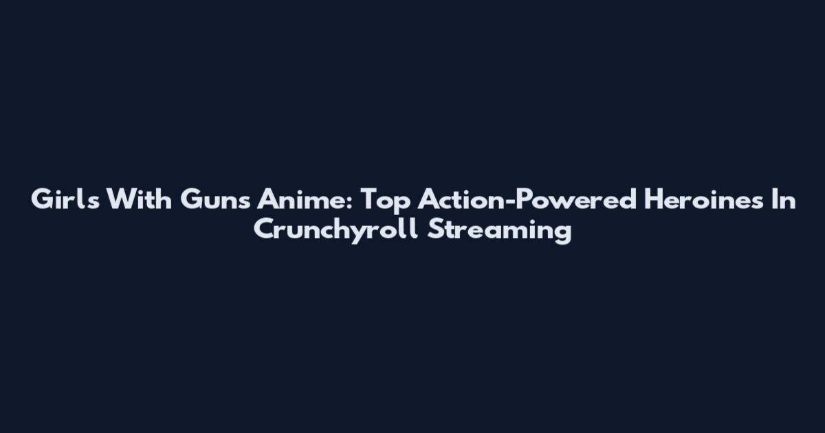 Girls With Guns Anime: Top Action-Powered Heroines In Crunchyroll Streaming