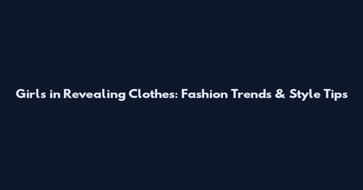 Girls in Revealing Clothes: Fashion Trends & Style Tips