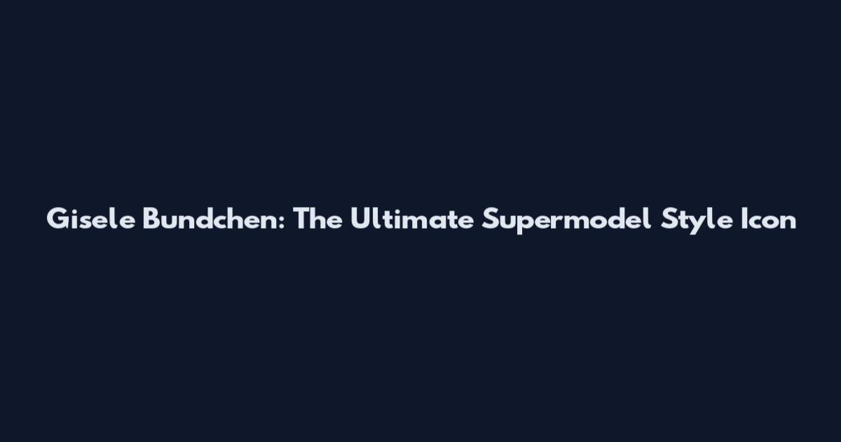 Gisele Bundchen: The Ultimate Supermodel Style Icon