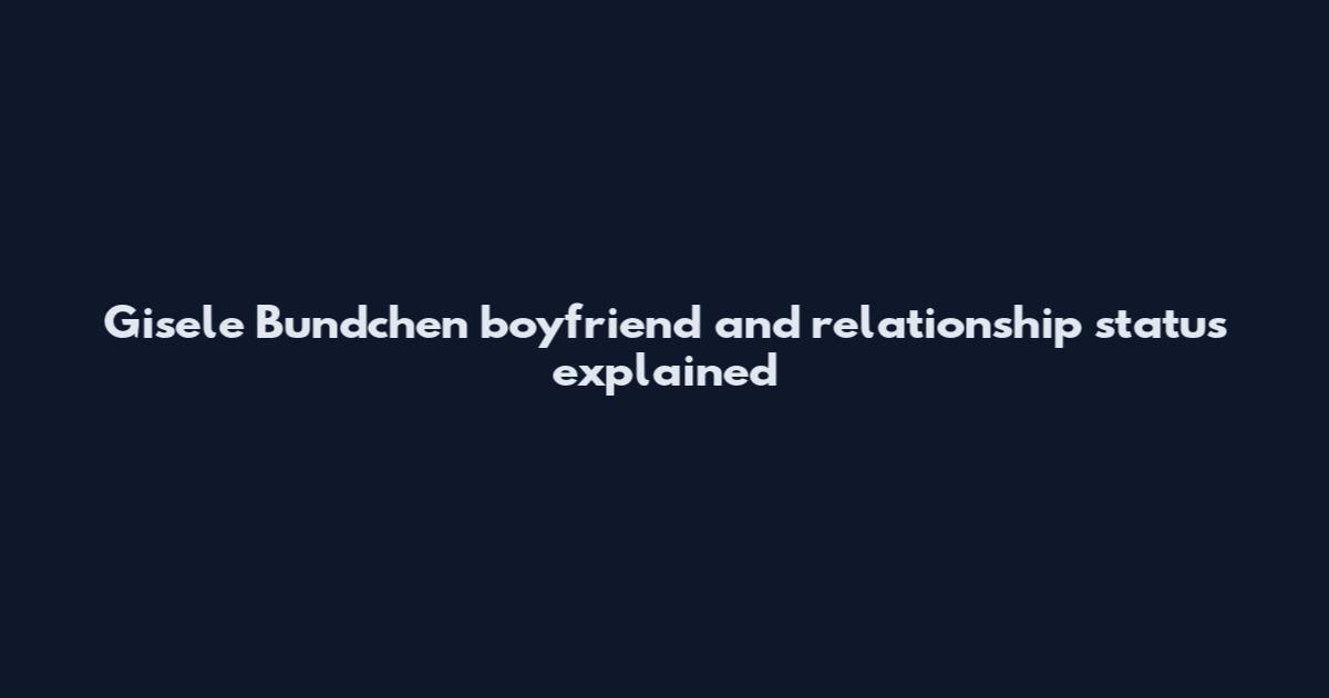 Gisele Bundchen boyfriend and relationship status explained