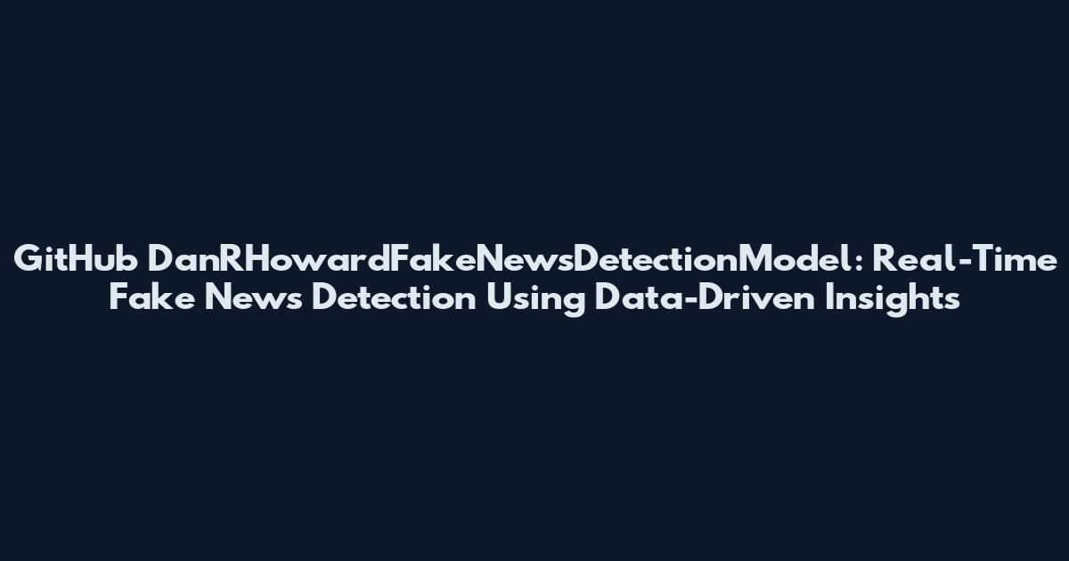 GitHub DanRHowardFakeNewsDetectionModel: Real-Time Fake News Detection Using Data-Driven Insights