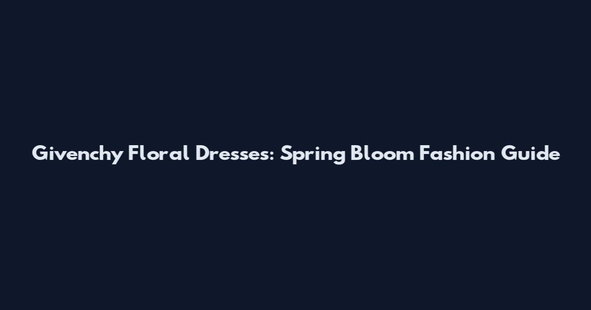 Givenchy Floral Dresses: Spring Bloom Fashion Guide