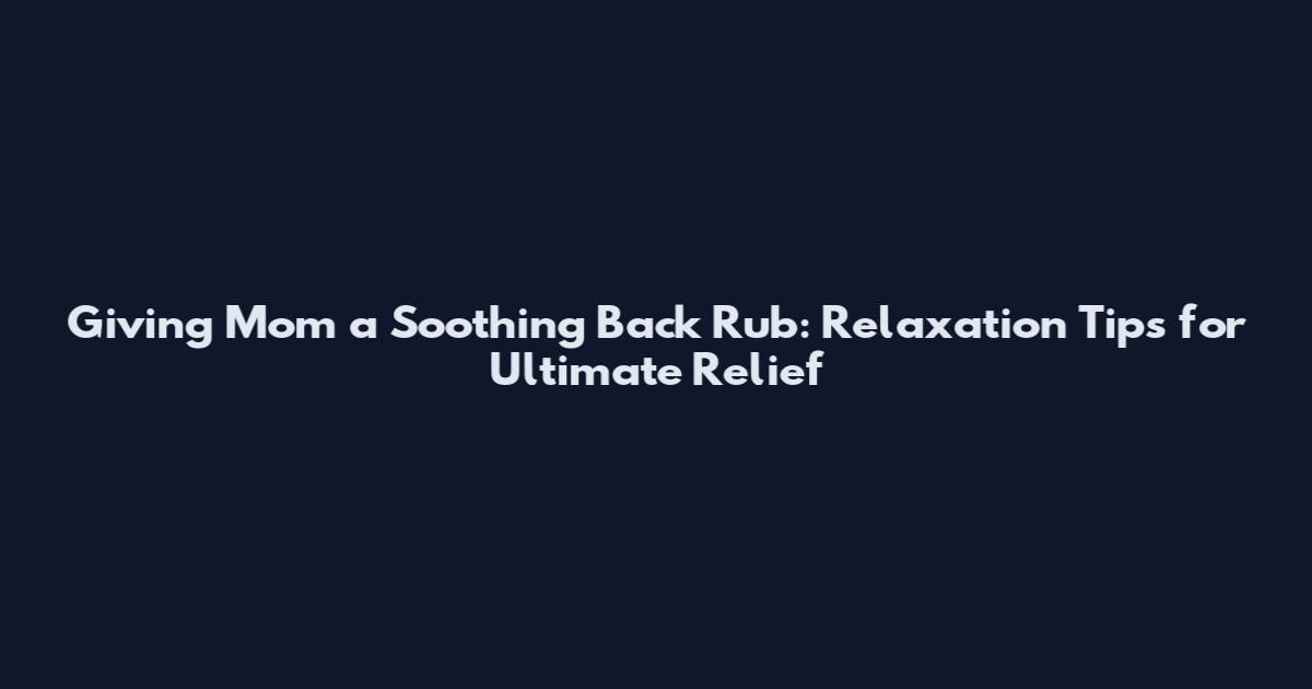 Giving Mom a Soothing Back Rub: Relaxation Tips for Ultimate Relief