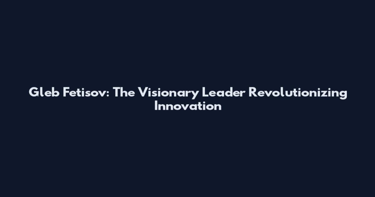 Gleb Fetisov: The Visionary Leader Revolutionizing Innovation