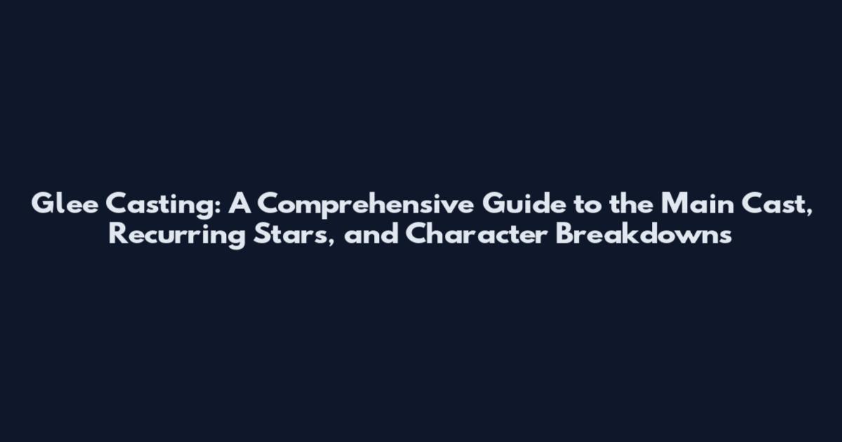 Glee Casting: A Comprehensive Guide to the Main Cast, Recurring Stars, and Character Breakdowns