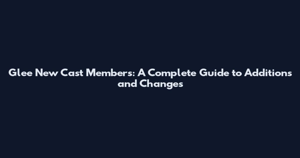 Glee New Cast Members: A Complete Guide to Additions and Changes