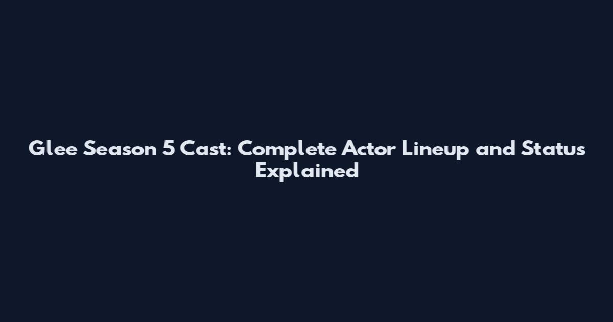 Glee Season 5 Cast: Complete Actor Lineup and Status Explained