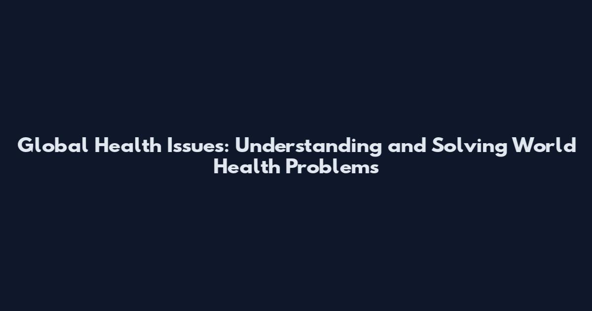 Global Health Issues: Understanding and Solving World Health Problems