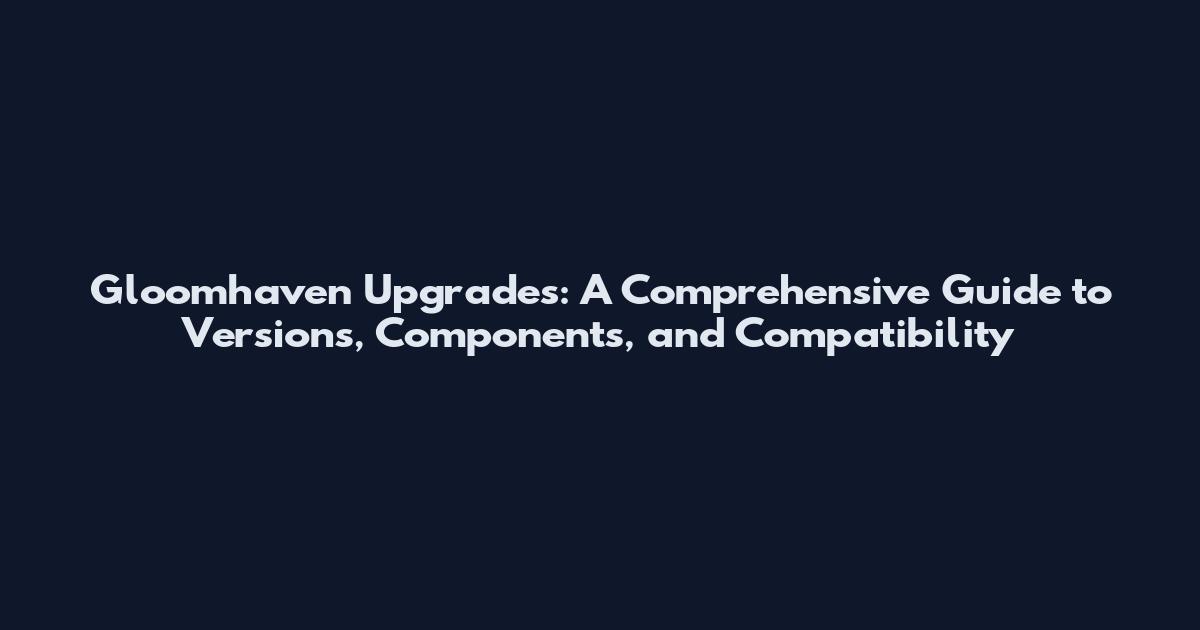 Gloomhaven Upgrades: A Comprehensive Guide to Versions, Components, and Compatibility