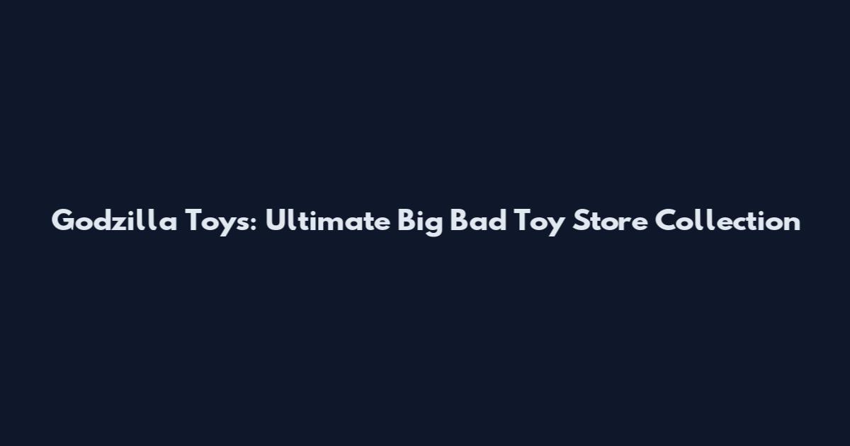 Godzilla Toys: Ultimate Big Bad Toy Store Collection