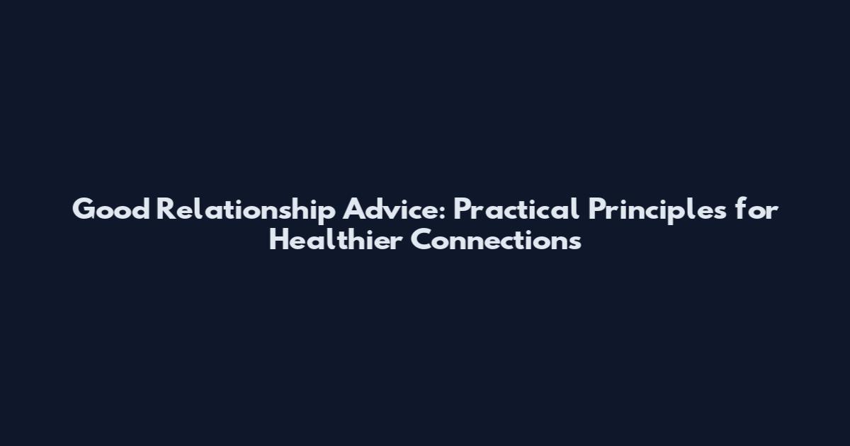 Good Relationship Advice: Practical Principles for Healthier Connections