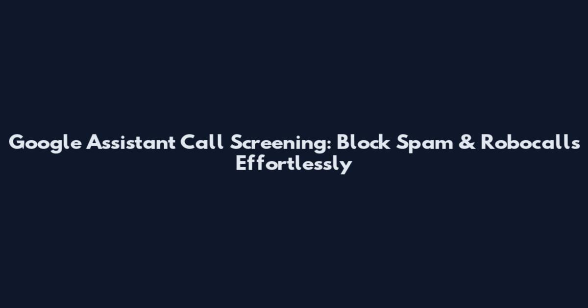 Google Assistant Call Screening: Block Spam & Robocalls Effortlessly