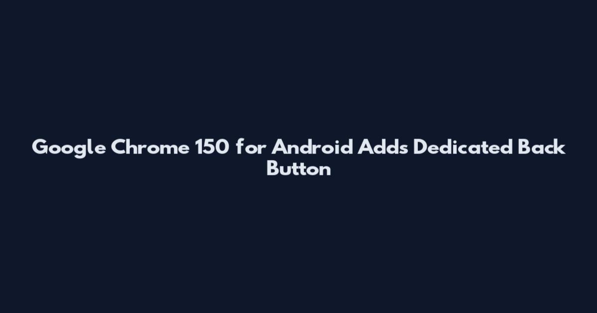 Google Chrome 150 for Android Adds Dedicated Back Button