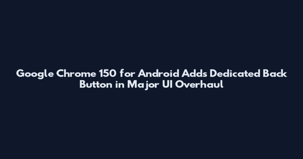Google Chrome 150 for Android Adds Dedicated Back Button in Major UI Overhaul