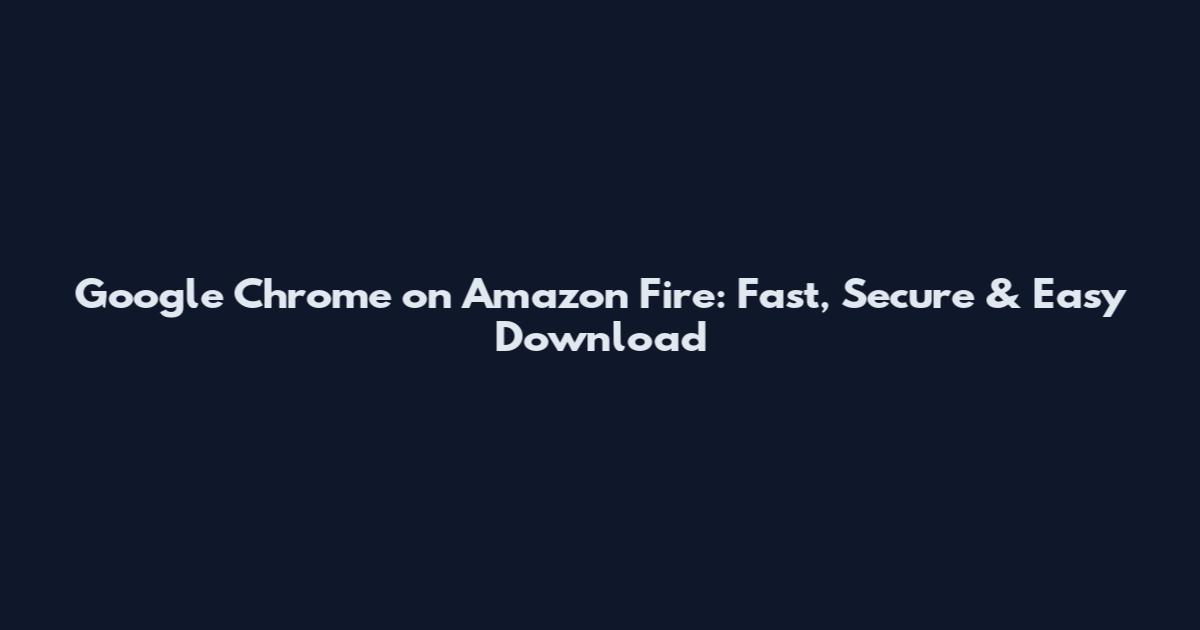 Google Chrome on Amazon Fire: Fast, Secure & Easy Download