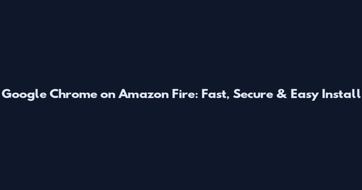 Google Chrome on Amazon Fire: Fast, Secure & Easy Install