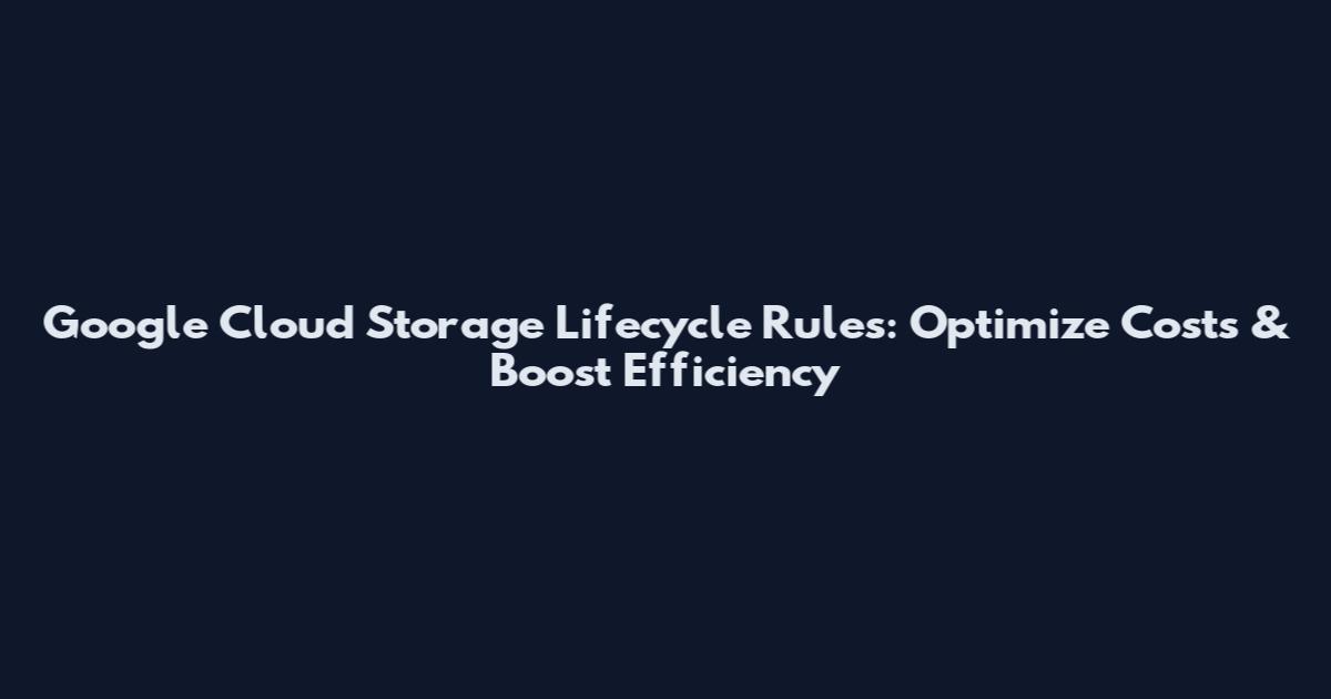 Google Cloud Storage Lifecycle Rules: Optimize Costs & Boost Efficiency