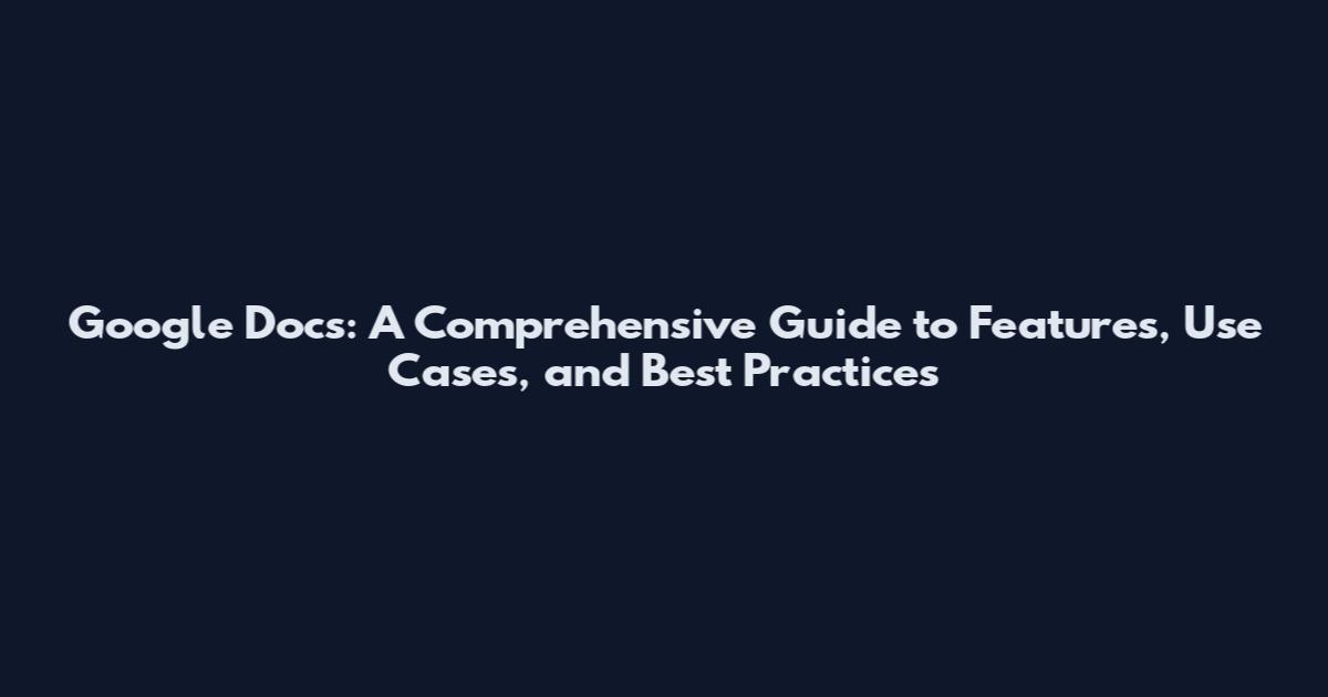 Google Docs: A Comprehensive Guide to Features, Use Cases, and Best Practices