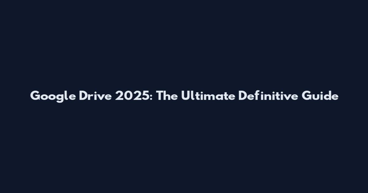 Google Drive 2025: The Ultimate Definitive Guide