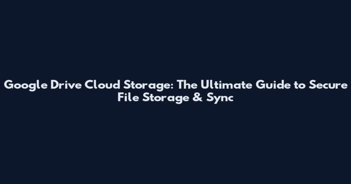 Google Drive Cloud Storage: The Ultimate Guide to Secure File Storage & Sync