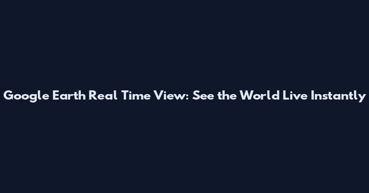 Google Earth Real Time View: See the World Live Instantly
