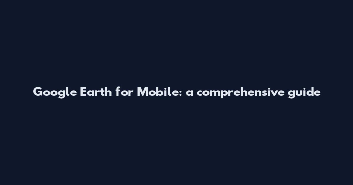 Google Earth for Mobile: a comprehensive guide