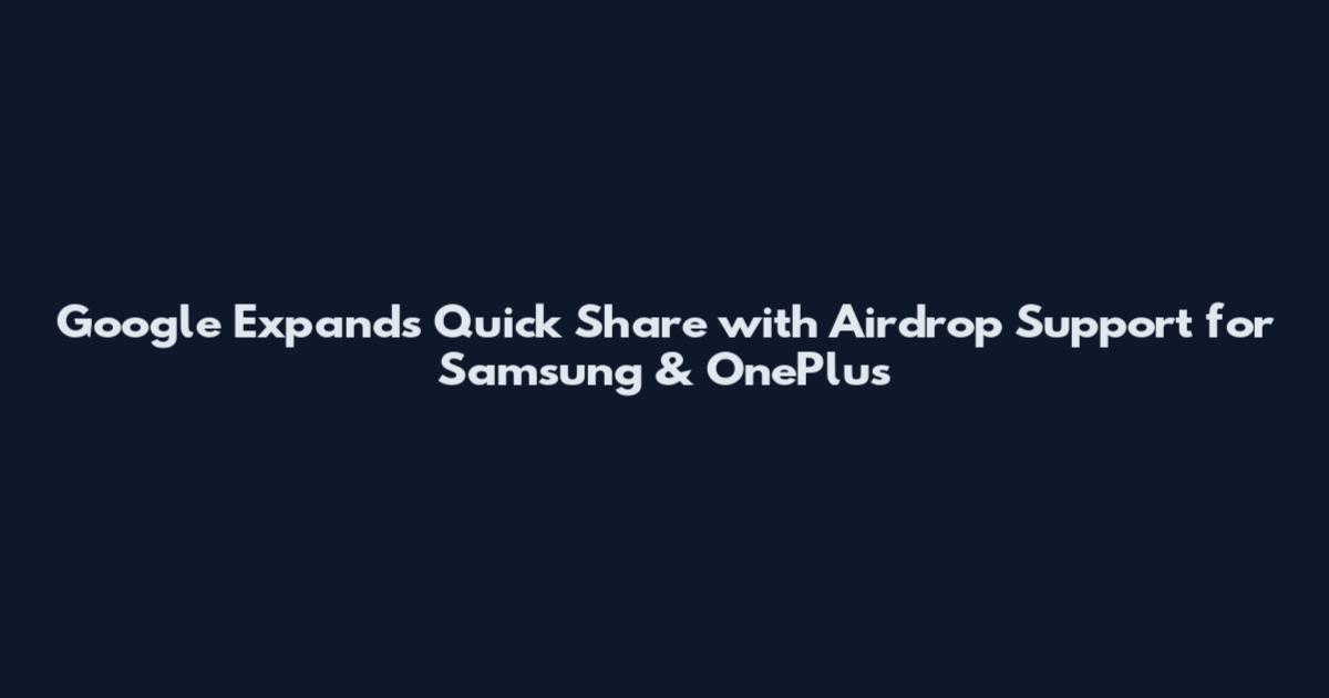 Google Expands Quick Share with Airdrop Support for Samsung & OnePlus