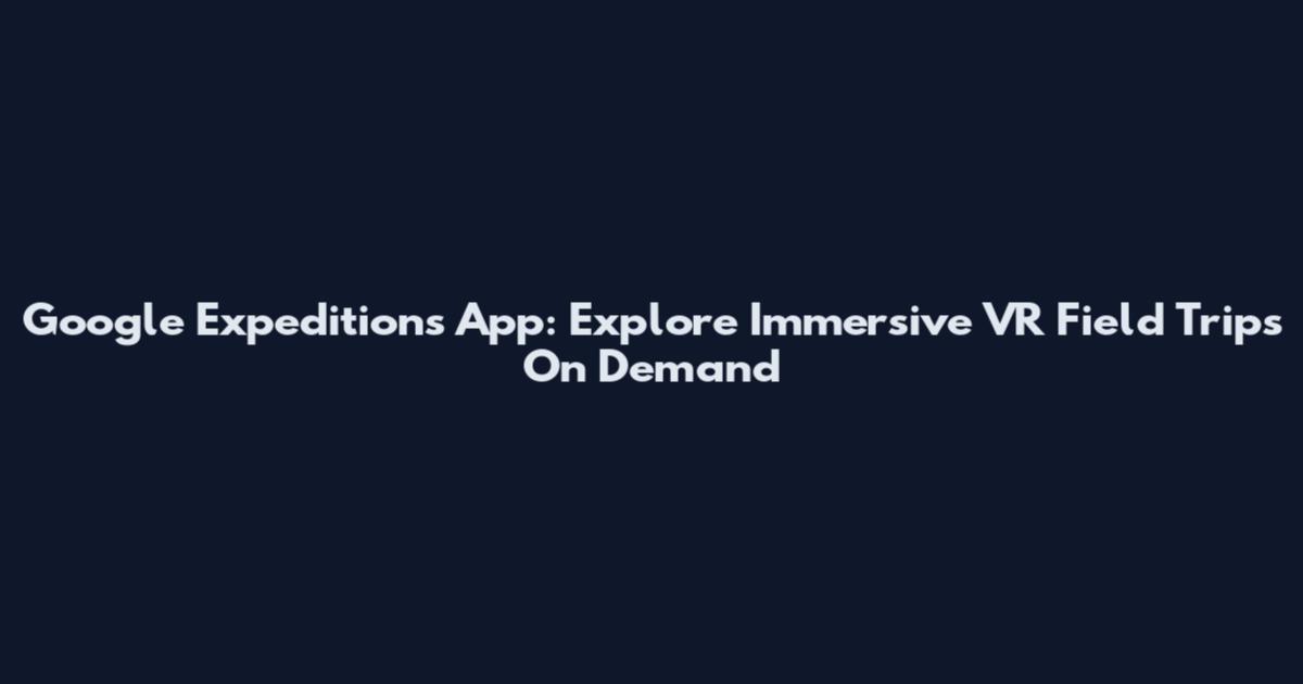 Google Expeditions App: Explore Immersive VR Field Trips On Demand
