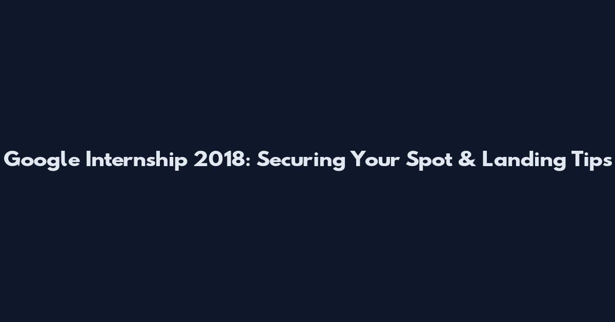 Google Internship 2018: Securing Your Spot & Landing Tips