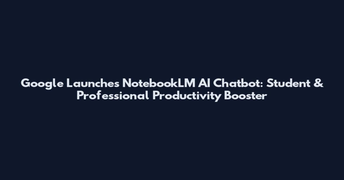 Google Launches NotebookLM AI Chatbot: Student & Professional Productivity Booster
