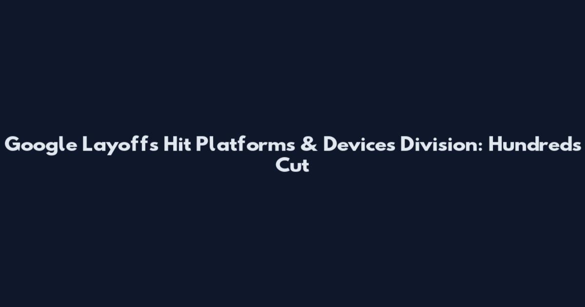 Google Layoffs Hit Platforms & Devices Division: Hundreds Cut