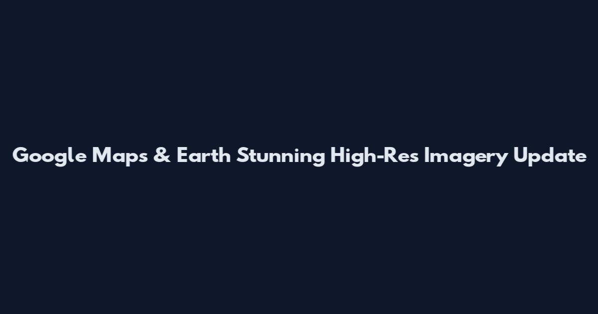 Google Maps & Earth Stunning High-Res Imagery Update