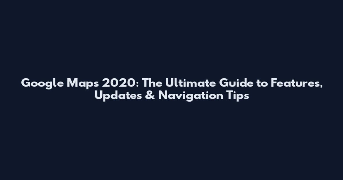 Google Maps 2020: The Ultimate Guide to Features, Updates & Navigation Tips