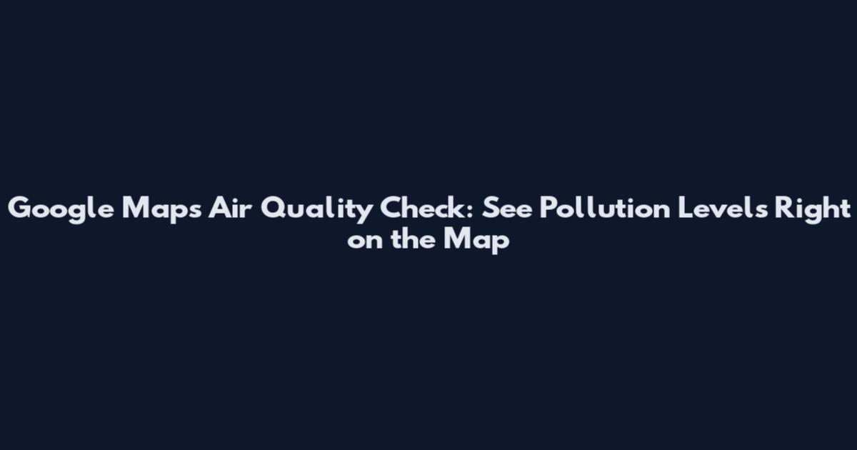 Google Maps Air Quality Check: See Pollution Levels Right on the Map